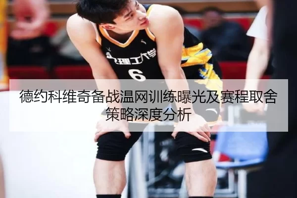 德约科维奇备战温网训练曝光及赛程取舍策略深度分析