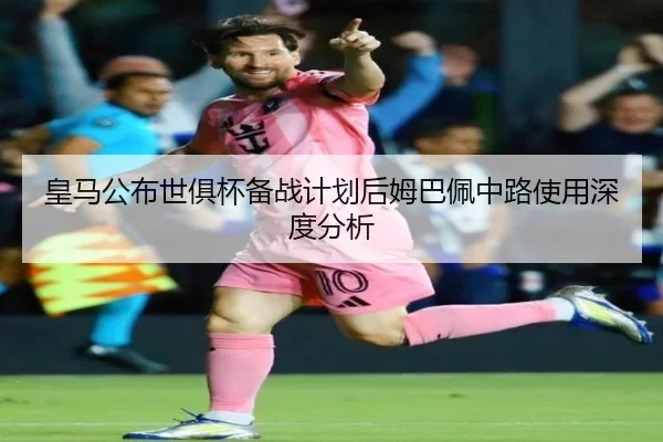 皇马公布世俱杯备战计划后姆巴佩中路使用深度分析